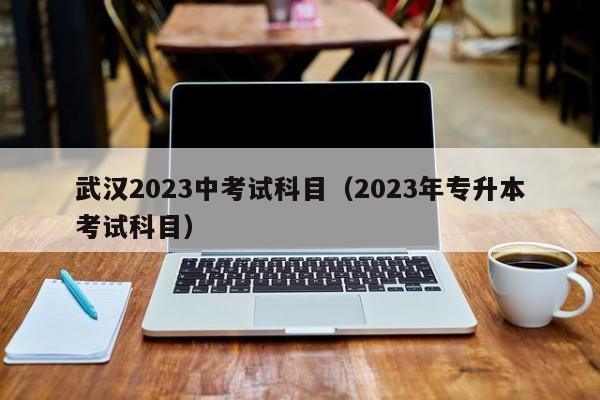 武汉2023中考试科目（2023年专升本考试科目）