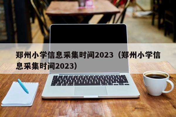 郑州小学信息采集时间2023（郑州小学信息采集时间2023）