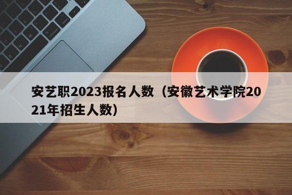 安艺职2023报名人数（安徽艺术学院2021年招生人数）