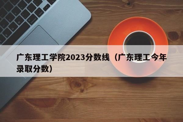 广东理工学院2023分数线（广东理工今年录取分数）