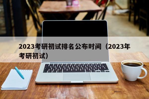 2023考研初试排名公布时间（2023年考研初试）
