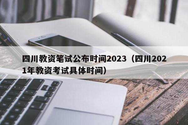 四川教资笔试公布时间2023（四川2021年教资考试具体时间）