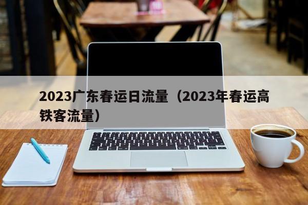 2023广东春运日流量（2023年春运高铁客流量）