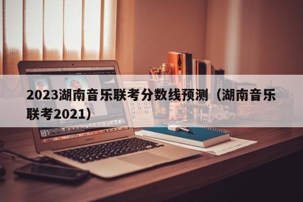 2023湖南音乐联考分数线预测（湖南音乐联考2021）
