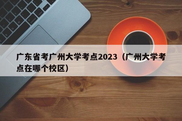 广东省考广州大学考点2023（广州大学考点在哪个校区）